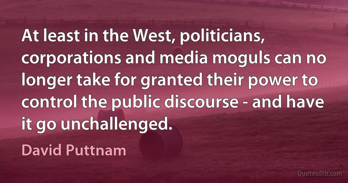 At least in the West, politicians, corporations and media moguls can no longer take for granted their power to control the public discourse - and have it go unchallenged. (David Puttnam)