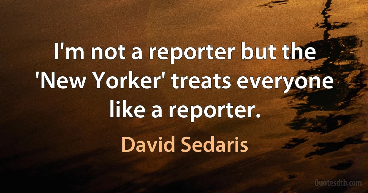 I'm not a reporter but the 'New Yorker' treats everyone like a reporter. (David Sedaris)