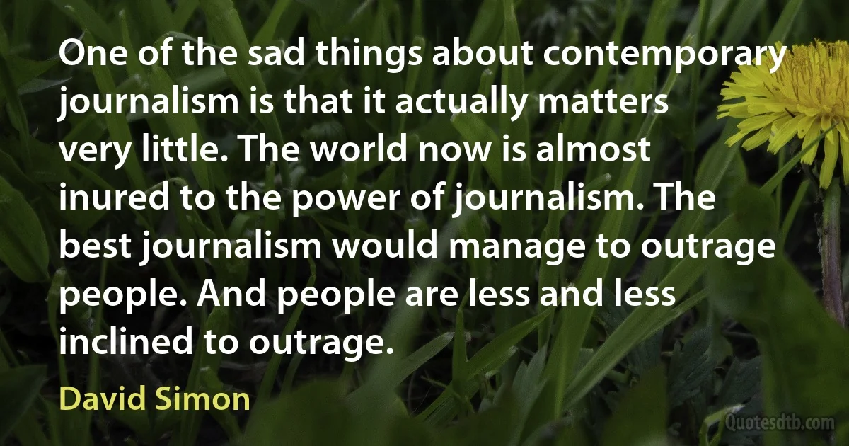 One of the sad things about contemporary journalism is that it actually matters very little. The world now is almost inured to the power of journalism. The best journalism would manage to outrage people. And people are less and less inclined to outrage. (David Simon)