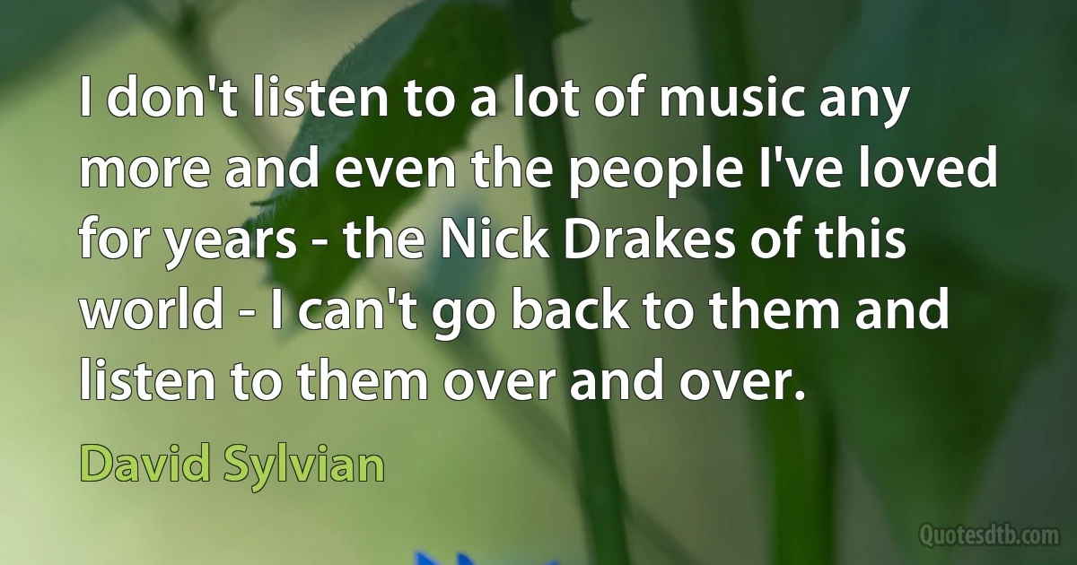 I don't listen to a lot of music any more and even the people I've loved for years - the Nick Drakes of this world - I can't go back to them and listen to them over and over. (David Sylvian)