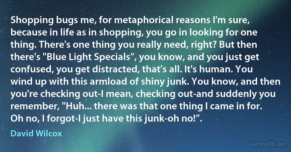 Shopping bugs me, for metaphorical reasons I'm sure, because in life as in shopping, you go in looking for one thing. There's one thing you really need, right? But then there's "Blue Light Specials”, you know, and you just get confused, you get distracted, that's all. It's human. You wind up with this armload of shiny junk. You know, and then you're checking out-I mean, checking out-and suddenly you remember, "Huh... there was that one thing I came in for. Oh no, I forgot-I just have this junk-oh no!”. (David Wilcox)