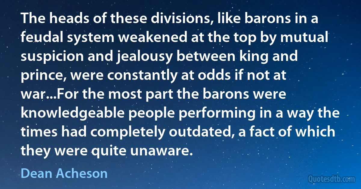 The heads of these divisions, like barons in a feudal system weakened at the top by mutual suspicion and jealousy between king and prince, were constantly at odds if not at war...For the most part the barons were knowledgeable people performing in a way the times had completely outdated, a fact of which they were quite unaware. (Dean Acheson)