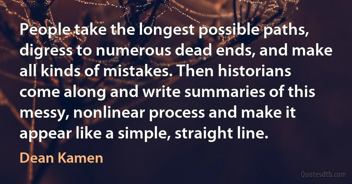 People take the longest possible paths, digress to numerous dead ends, and make all kinds of mistakes. Then historians come along and write summaries of this messy, nonlinear process and make it appear like a simple, straight line. (Dean Kamen)