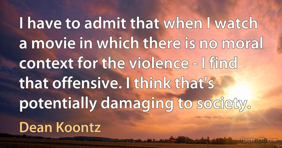 I have to admit that when I watch a movie in which there is no moral context for the violence - I find that offensive. I think that's potentially damaging to society. (Dean Koontz)