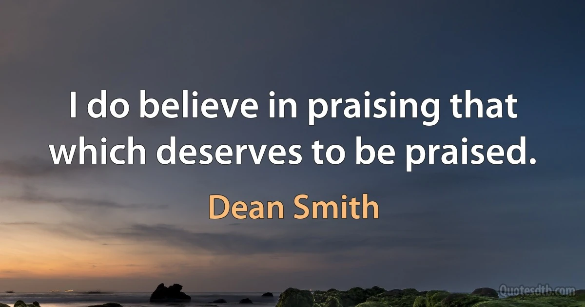 I do believe in praising that which deserves to be praised. (Dean Smith)