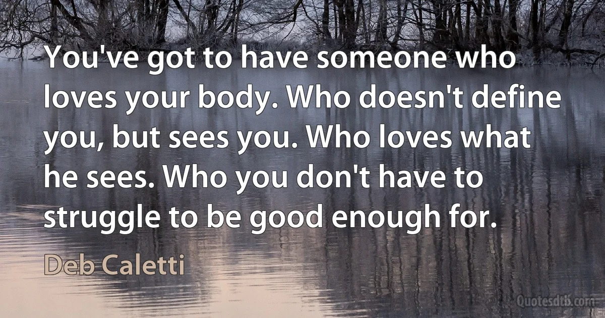 You've got to have someone who loves your body. Who doesn't define you, but sees you. Who loves what he sees. Who you don't have to struggle to be good enough for. (Deb Caletti)