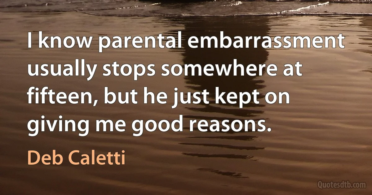 I know parental embarrassment usually stops somewhere at fifteen, but he just kept on giving me good reasons. (Deb Caletti)