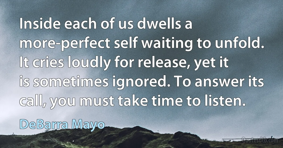 Inside each of us dwells a more-perfect self waiting to unfold. It cries loudly for release, yet it is sometimes ignored. To answer its call, you must take time to listen. (DeBarra Mayo)