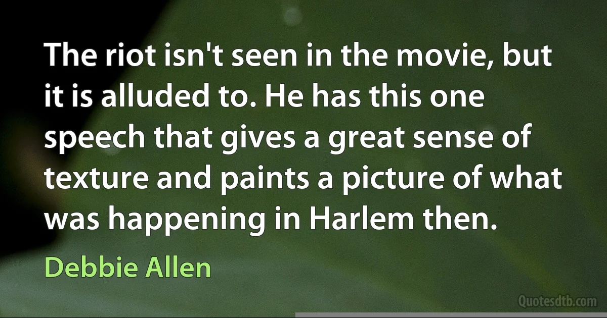 The riot isn't seen in the movie, but it is alluded to. He has this one speech that gives a great sense of texture and paints a picture of what was happening in Harlem then. (Debbie Allen)