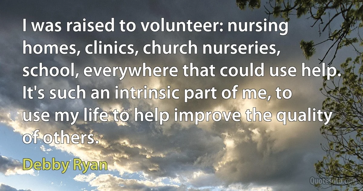 I was raised to volunteer: nursing homes, clinics, church nurseries, school, everywhere that could use help. It's such an intrinsic part of me, to use my life to help improve the quality of others. (Debby Ryan)