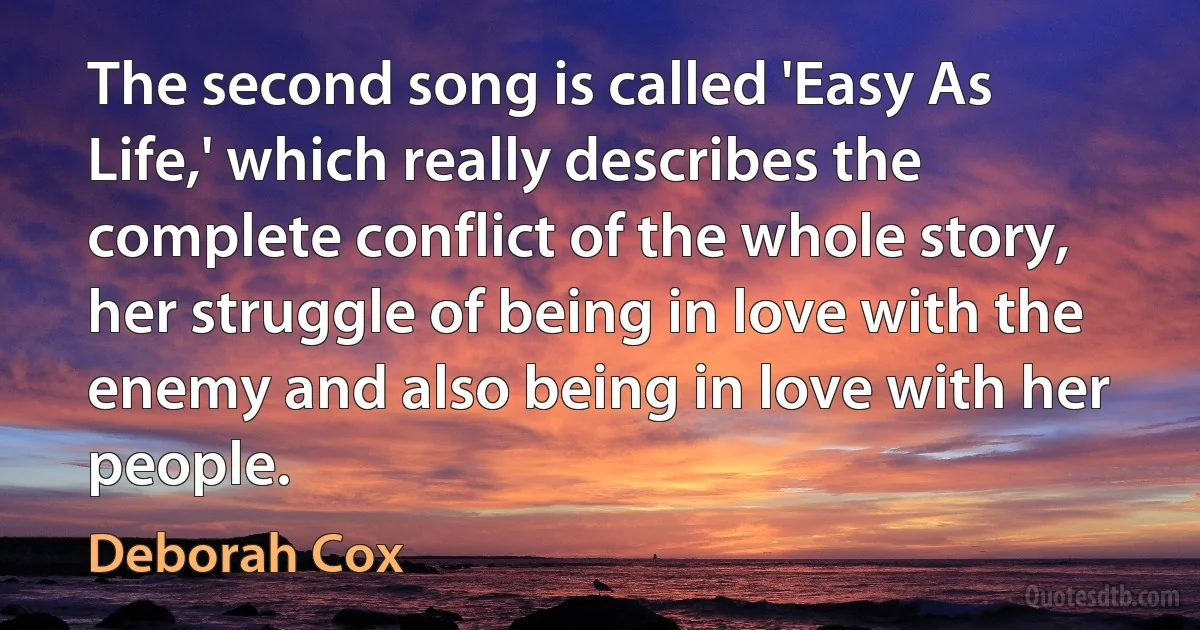 The second song is called 'Easy As Life,' which really describes the complete conflict of the whole story, her struggle of being in love with the enemy and also being in love with her people. (Deborah Cox)