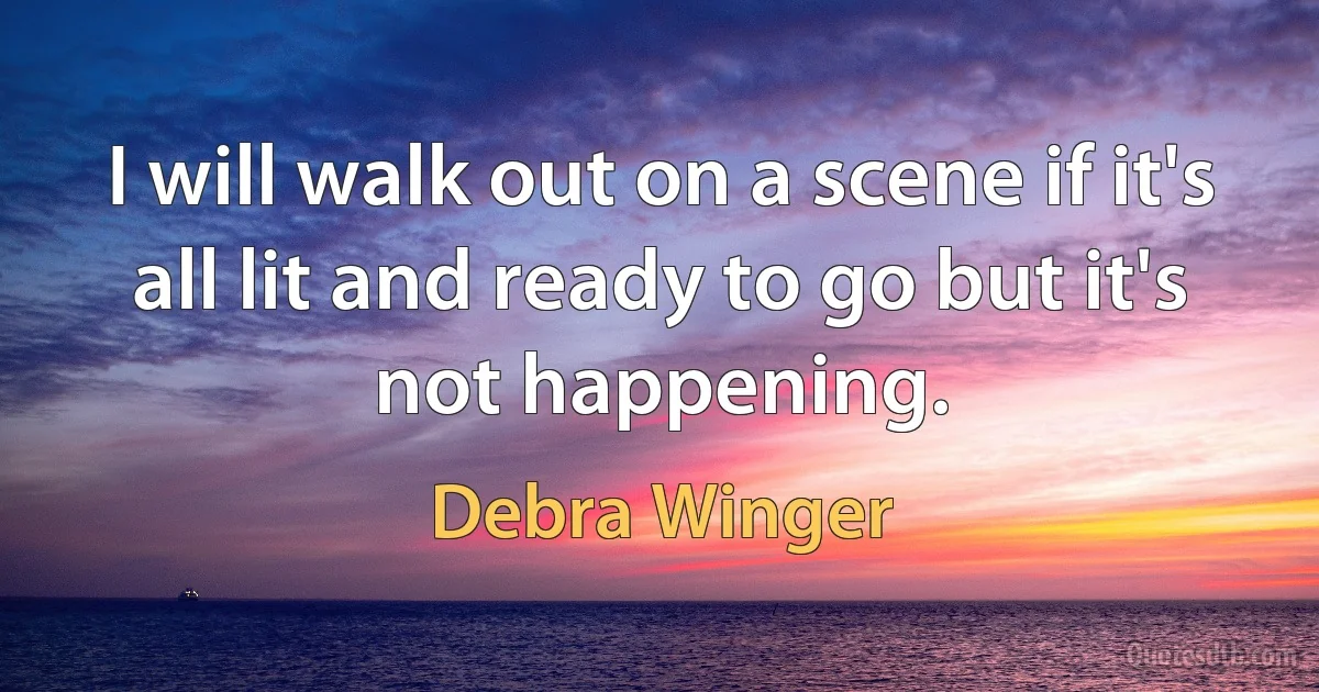 I will walk out on a scene if it's all lit and ready to go but it's not happening. (Debra Winger)