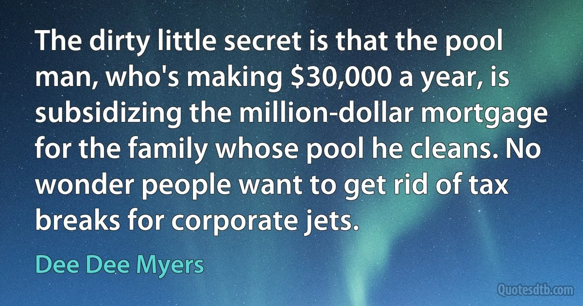 The dirty little secret is that the pool man, who's making $30,000 a year, is subsidizing the million-dollar mortgage for the family whose pool he cleans. No wonder people want to get rid of tax breaks for corporate jets. (Dee Dee Myers)