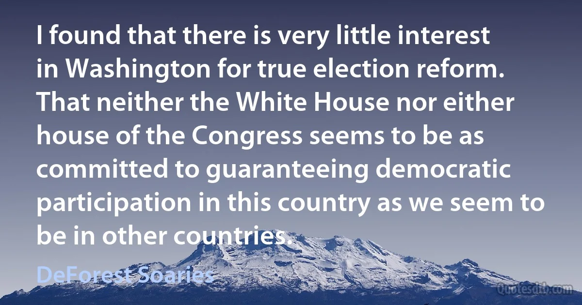 I found that there is very little interest in Washington for true election reform. That neither the White House nor either house of the Congress seems to be as committed to guaranteeing democratic participation in this country as we seem to be in other countries. (DeForest Soaries)