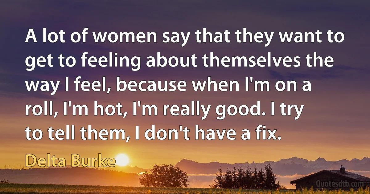 A lot of women say that they want to get to feeling about themselves the way I feel, because when I'm on a roll, I'm hot, I'm really good. I try to tell them, I don't have a fix. (Delta Burke)