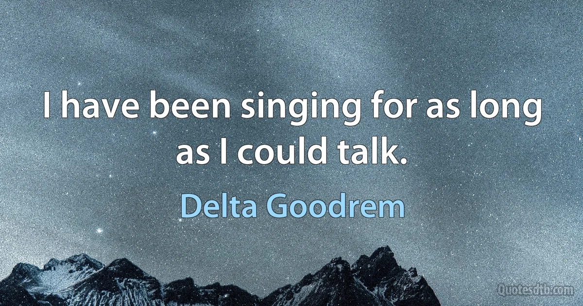 I have been singing for as long as I could talk. (Delta Goodrem)