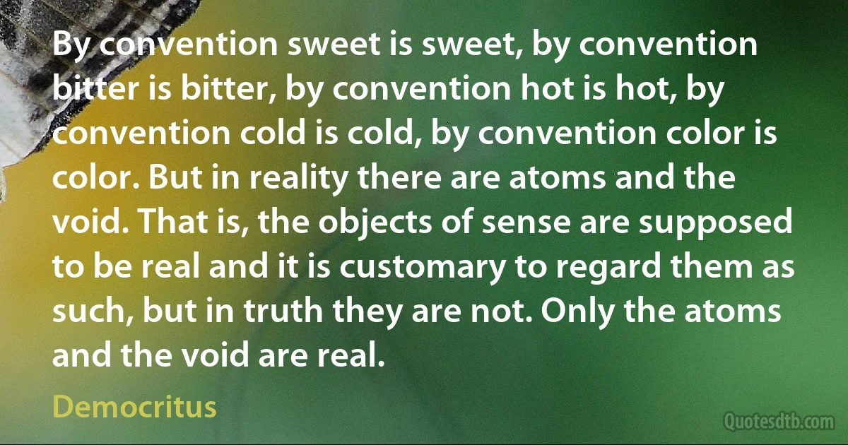 By convention sweet is sweet, by convention bitter is bitter, by convention hot is hot, by convention cold is cold, by convention color is color. But in reality there are atoms and the void. That is, the objects of sense are supposed to be real and it is customary to regard them as such, but in truth they are not. Only the atoms and the void are real. (Democritus)