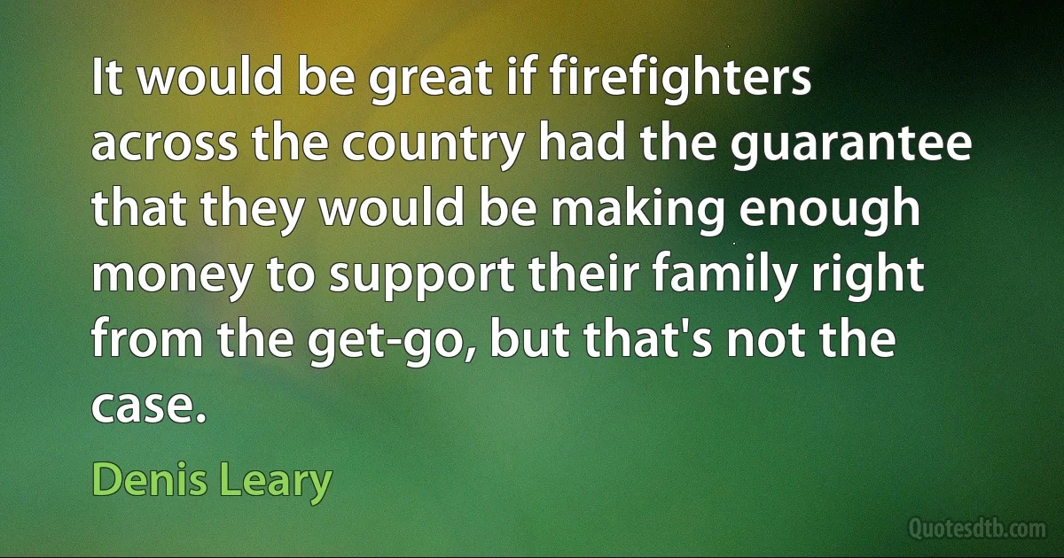 It would be great if firefighters across the country had the guarantee that they would be making enough money to support their family right from the get-go, but that's not the case. (Denis Leary)