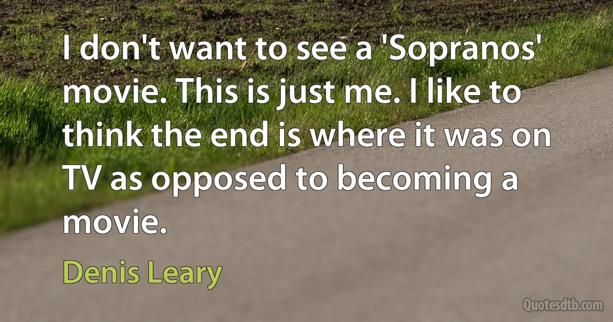 I don't want to see a 'Sopranos' movie. This is just me. I like to think the end is where it was on TV as opposed to becoming a movie. (Denis Leary)