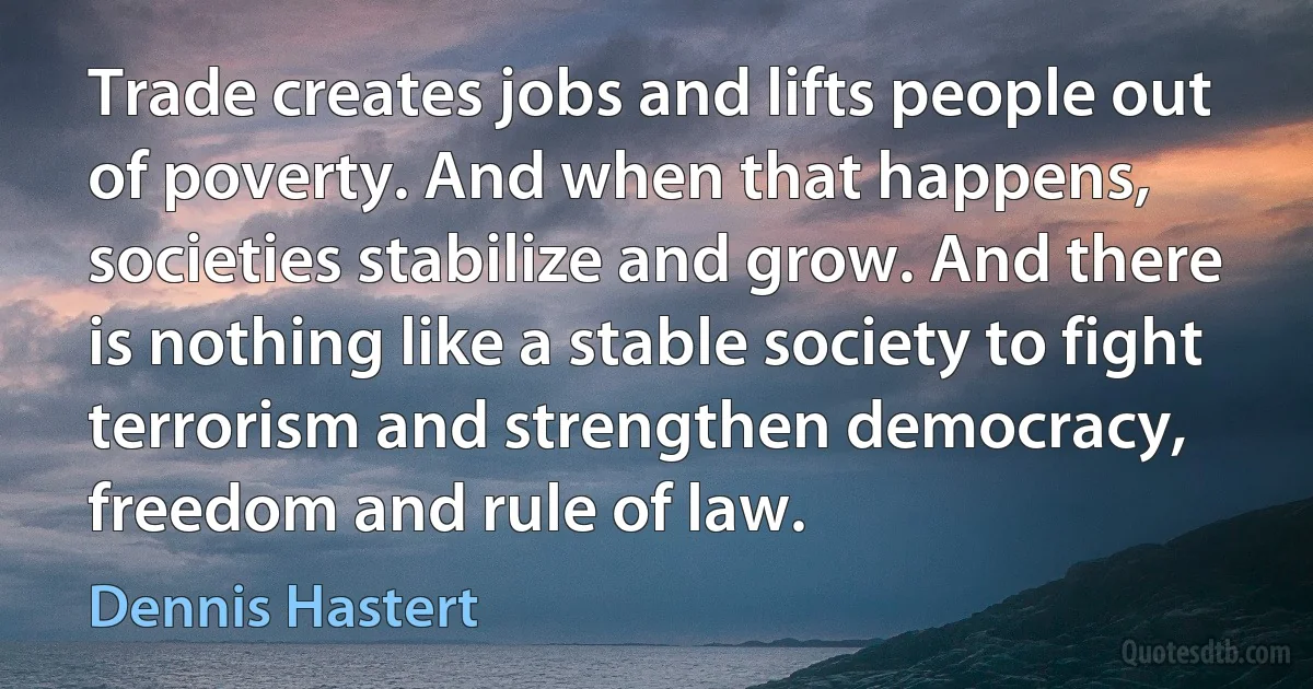 Trade creates jobs and lifts people out of poverty. And when that happens, societies stabilize and grow. And there is nothing like a stable society to fight terrorism and strengthen democracy, freedom and rule of law. (Dennis Hastert)