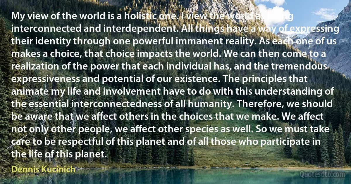 My view of the world is a holistic one. I view the world as being interconnected and interdependent. All things have a way of expressing their identity through one powerful immanent reality. As each one of us makes a choice, that choice impacts the world. We can then come to a realization of the power that each individual has, and the tremendous expressiveness and potential of our existence. The principles that animate my life and involvement have to do with this understanding of the essential interconnectedness of all humanity. Therefore, we should be aware that we affect others in the choices that we make. We affect not only other people, we affect other species as well. So we must take care to be respectful of this planet and of all those who participate in the life of this planet. (Dennis Kucinich)