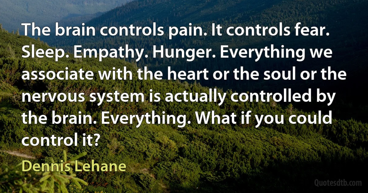 The brain controls pain. It controls fear. Sleep. Empathy. Hunger. Everything we associate with the heart or the soul or the nervous system is actually controlled by the brain. Everything. What if you could control it? (Dennis Lehane)