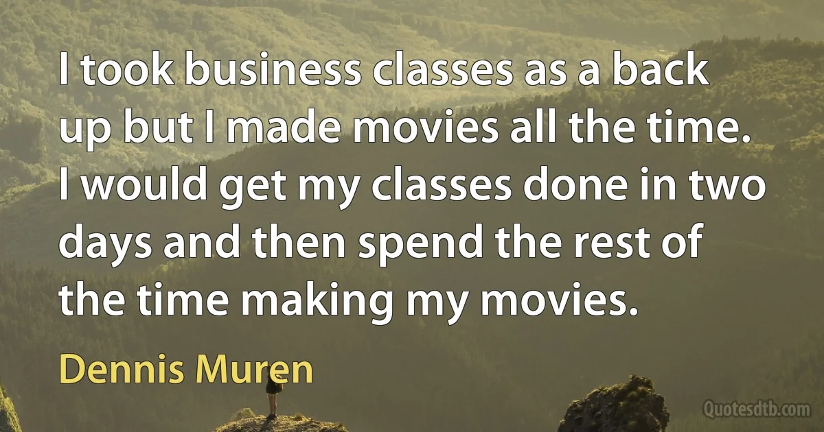 I took business classes as a back up but I made movies all the time. I would get my classes done in two days and then spend the rest of the time making my movies. (Dennis Muren)