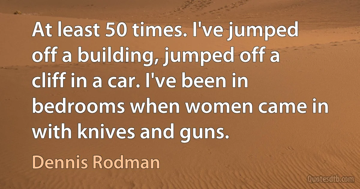 At least 50 times. I've jumped off a building, jumped off a cliff in a car. I've been in bedrooms when women came in with knives and guns. (Dennis Rodman)