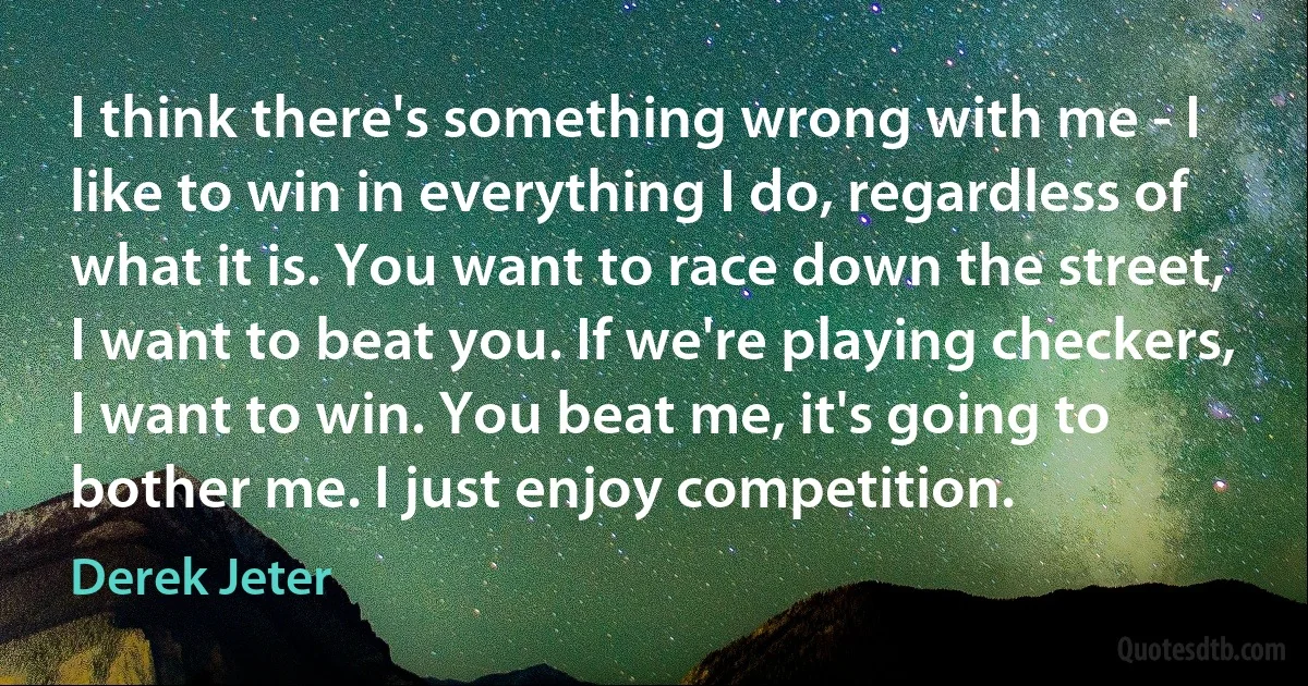 I think there's something wrong with me - I like to win in everything I do, regardless of what it is. You want to race down the street, I want to beat you. If we're playing checkers, I want to win. You beat me, it's going to bother me. I just enjoy competition. (Derek Jeter)