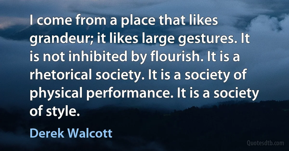 I come from a place that likes grandeur; it likes large gestures. It is not inhibited by flourish. It is a rhetorical society. It is a society of physical performance. It is a society of style. (Derek Walcott)