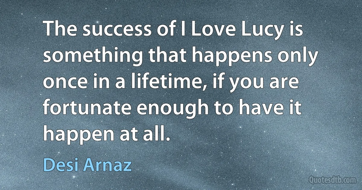 The success of I Love Lucy is something that happens only once in a lifetime, if you are fortunate enough to have it happen at all. (Desi Arnaz)