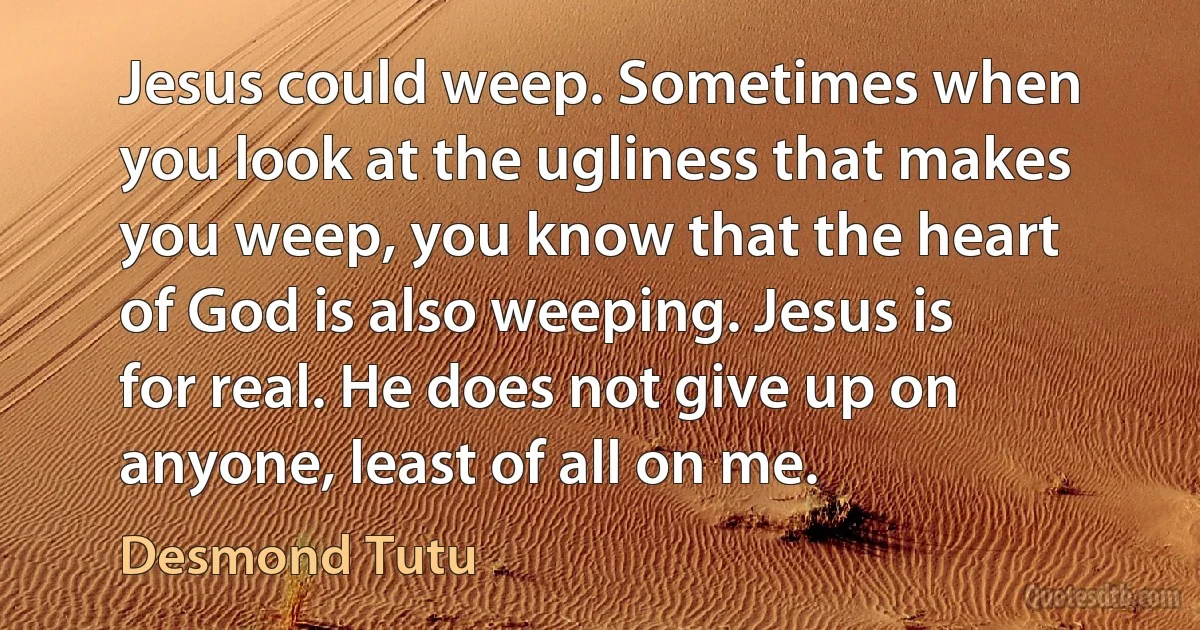 Jesus could weep. Sometimes when you look at the ugliness that makes you weep, you know that the heart of God is also weeping. Jesus is for real. He does not give up on anyone, least of all on me. (Desmond Tutu)