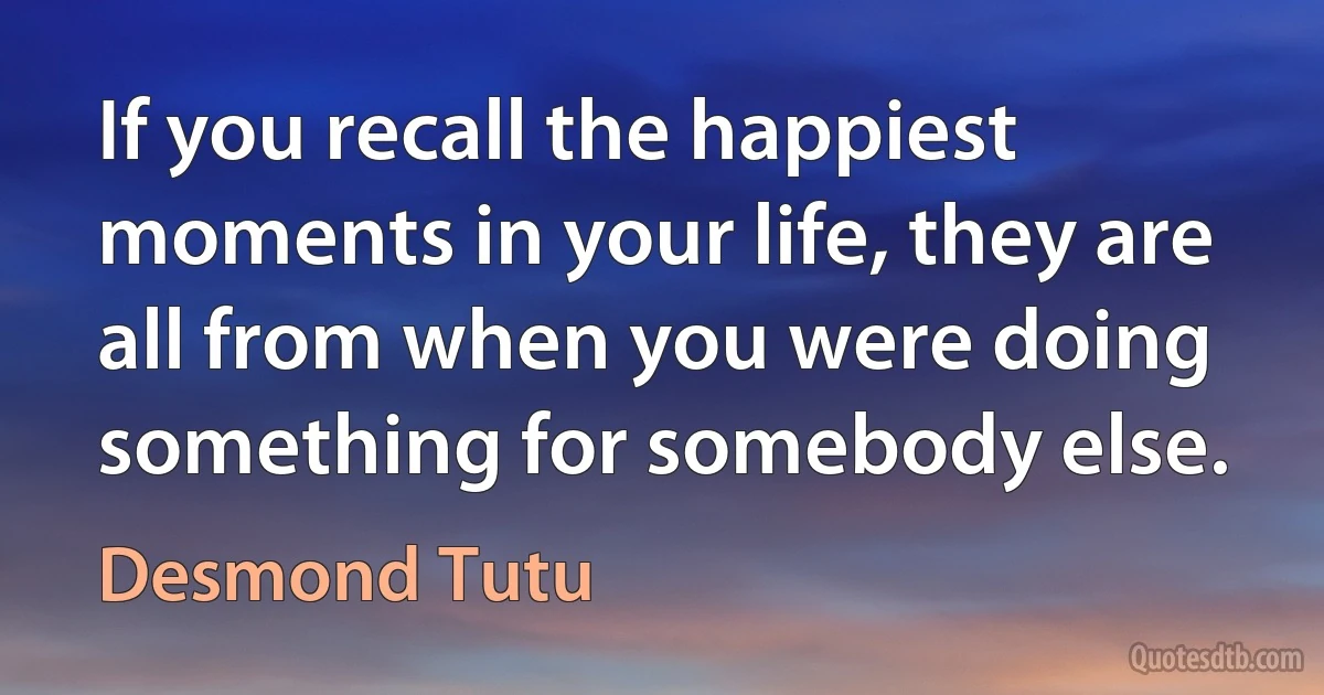 If you recall the happiest moments in your life, they are all from when you were doing something for somebody else. (Desmond Tutu)