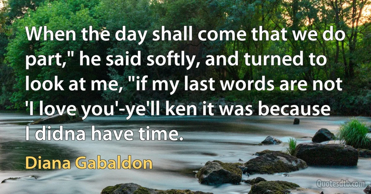 When the day shall come that we do part," he said softly, and turned to look at me, "if my last words are not 'I love you'-ye'll ken it was because I didna have time. (Diana Gabaldon)