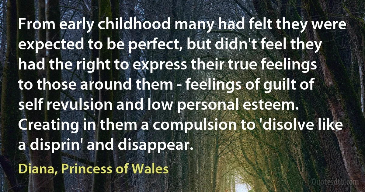 From early childhood many had felt they were expected to be perfect, but didn't feel they had the right to express their true feelings to those around them - feelings of guilt of self revulsion and low personal esteem. Creating in them a compulsion to 'disolve like a disprin' and disappear. (Diana, Princess of Wales)