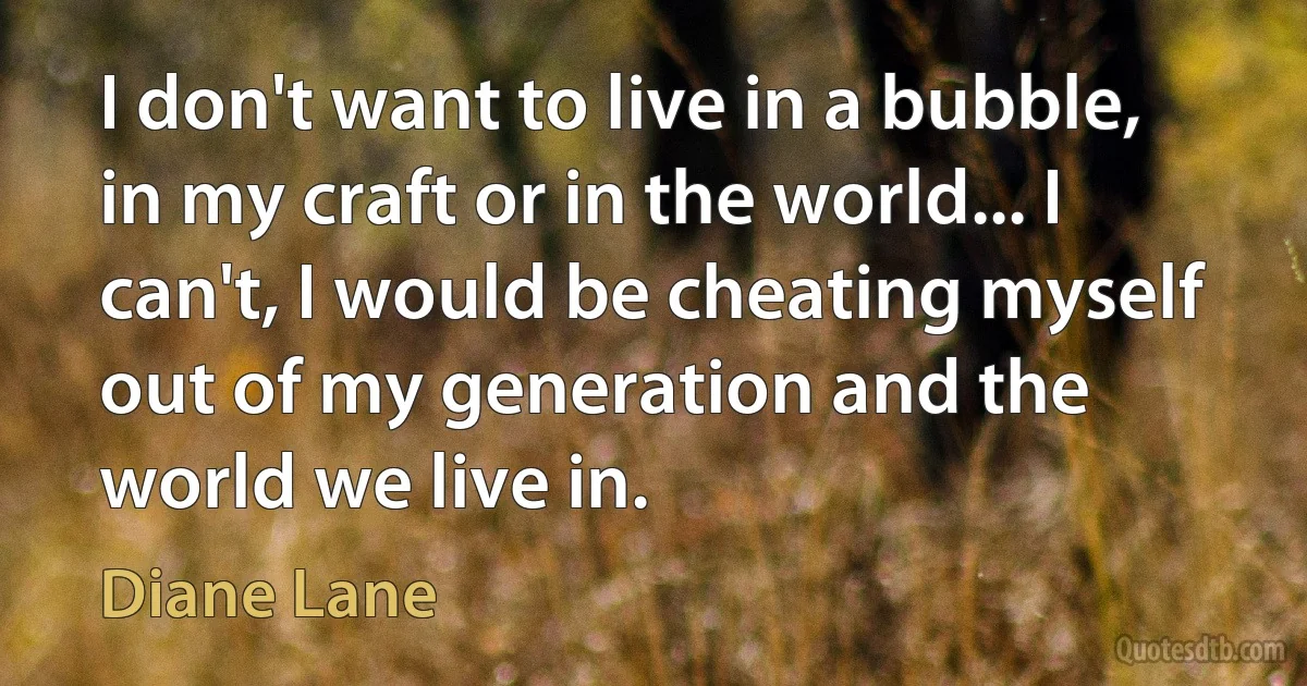 I don't want to live in a bubble, in my craft or in the world... I can't, I would be cheating myself out of my generation and the world we live in. (Diane Lane)