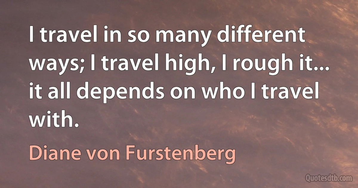 I travel in so many different ways; I travel high, I rough it... it all depends on who I travel with. (Diane von Furstenberg)