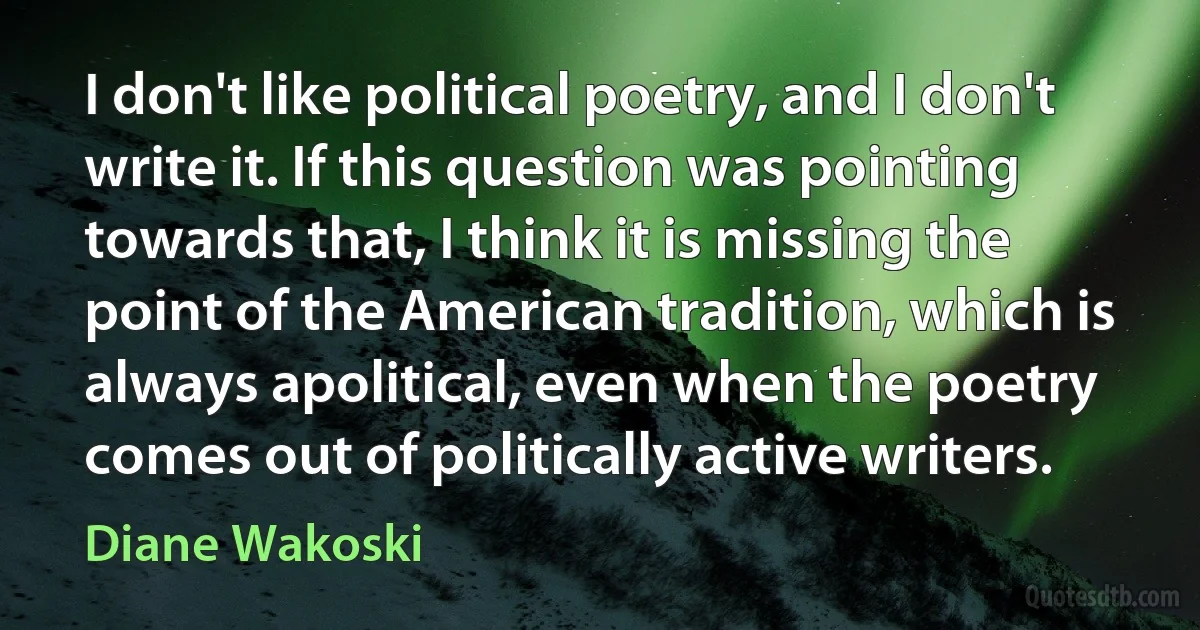 I don't like political poetry, and I don't write it. If this question was pointing towards that, I think it is missing the point of the American tradition, which is always apolitical, even when the poetry comes out of politically active writers. (Diane Wakoski)