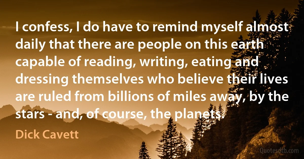 I confess, I do have to remind myself almost daily that there are people on this earth capable of reading, writing, eating and dressing themselves who believe their lives are ruled from billions of miles away, by the stars - and, of course, the planets. (Dick Cavett)