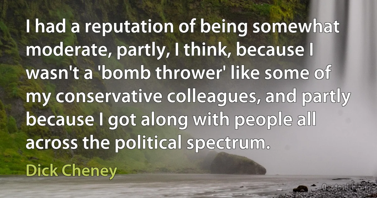 I had a reputation of being somewhat moderate, partly, I think, because I wasn't a 'bomb thrower' like some of my conservative colleagues, and partly because I got along with people all across the political spectrum. (Dick Cheney)