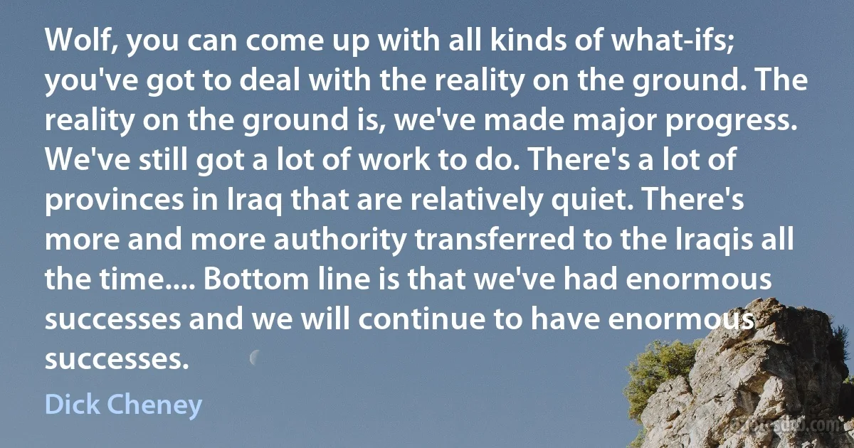 Wolf, you can come up with all kinds of what-ifs; you've got to deal with the reality on the ground. The reality on the ground is, we've made major progress. We've still got a lot of work to do. There's a lot of provinces in Iraq that are relatively quiet. There's more and more authority transferred to the Iraqis all the time.... Bottom line is that we've had enormous successes and we will continue to have enormous successes. (Dick Cheney)