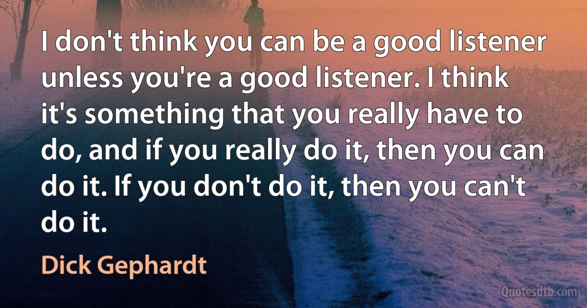 I don't think you can be a good listener unless you're a good listener. I think it's something that you really have to do, and if you really do it, then you can do it. If you don't do it, then you can't do it. (Dick Gephardt)