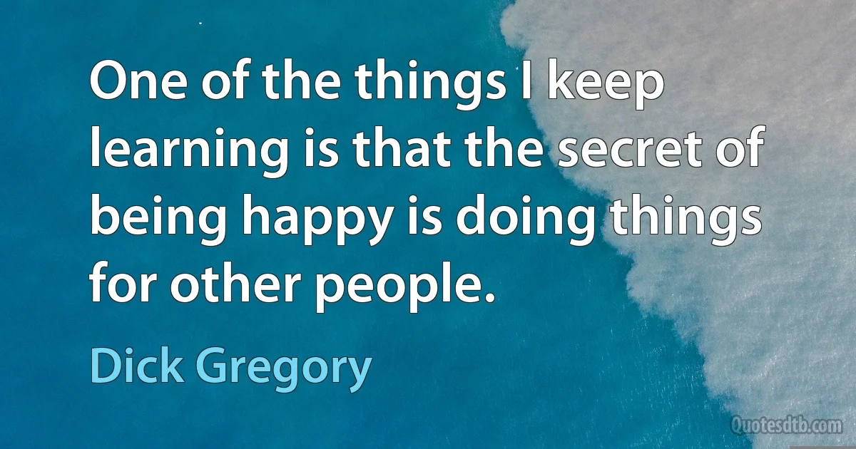 One of the things I keep learning is that the secret of being happy is doing things for other people. (Dick Gregory)