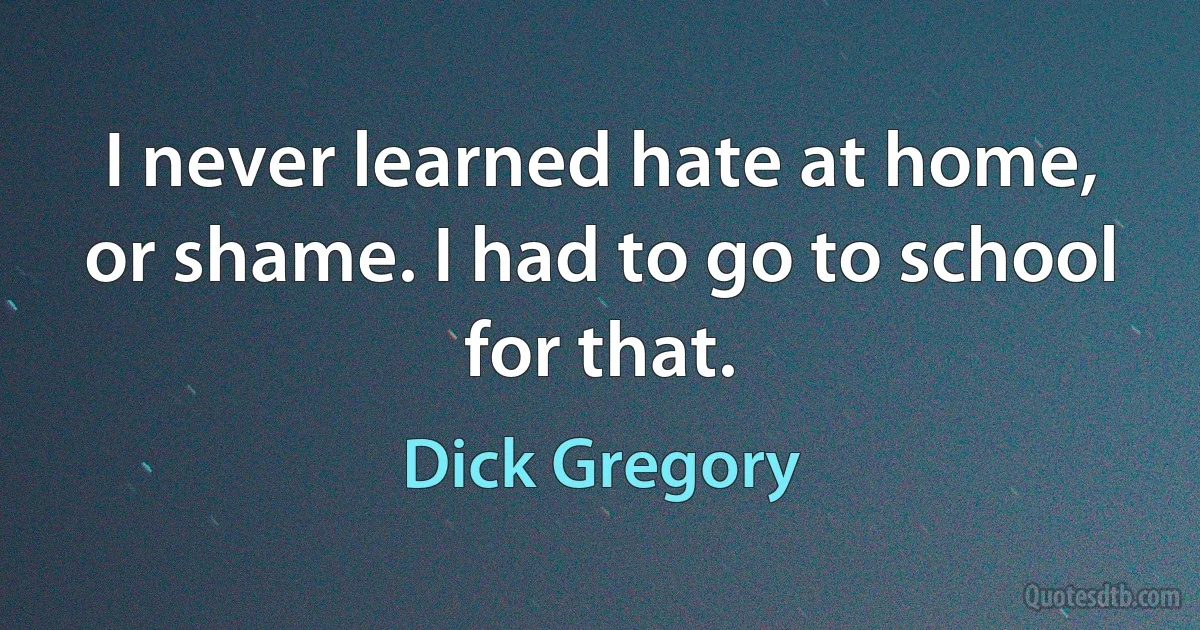 I never learned hate at home, or shame. I had to go to school for that. (Dick Gregory)