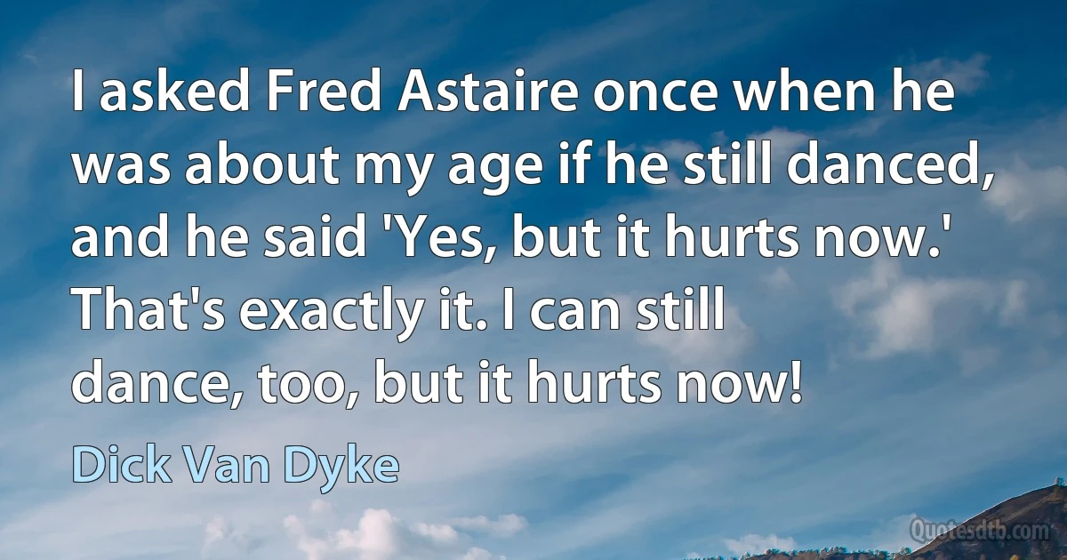 I asked Fred Astaire once when he was about my age if he still danced, and he said 'Yes, but it hurts now.' That's exactly it. I can still dance, too, but it hurts now! (Dick Van Dyke)