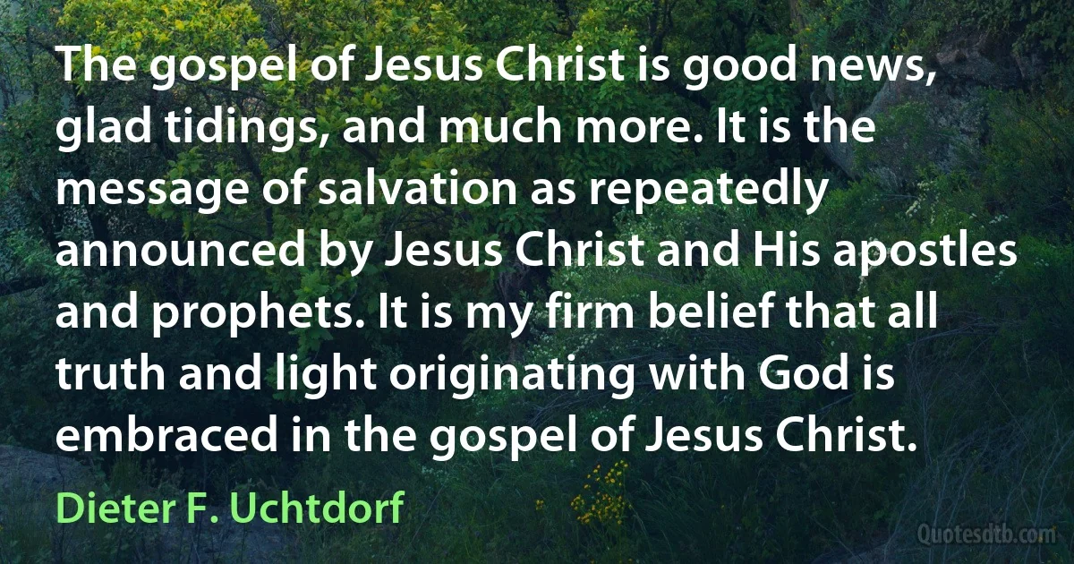 The gospel of Jesus Christ is good news, glad tidings, and much more. It is the message of salvation as repeatedly announced by Jesus Christ and His apostles and prophets. It is my firm belief that all truth and light originating with God is embraced in the gospel of Jesus Christ. (Dieter F. Uchtdorf)