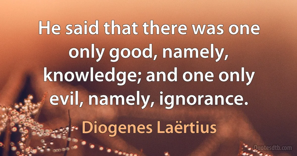 He said that there was one only good, namely, knowledge; and one only evil, namely, ignorance. (Diogenes Laërtius)