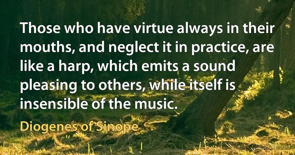 Those who have virtue always in their mouths, and neglect it in practice, are like a harp, which emits a sound pleasing to others, while itself is insensible of the music. (Diogenes of Sinope)