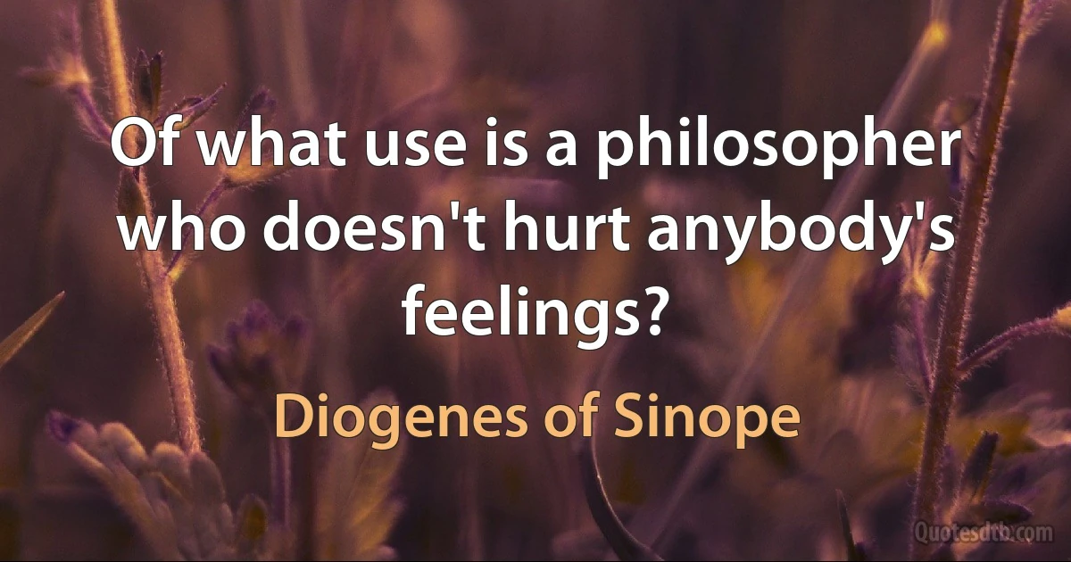 Of what use is a philosopher who doesn't hurt anybody's feelings? (Diogenes of Sinope)