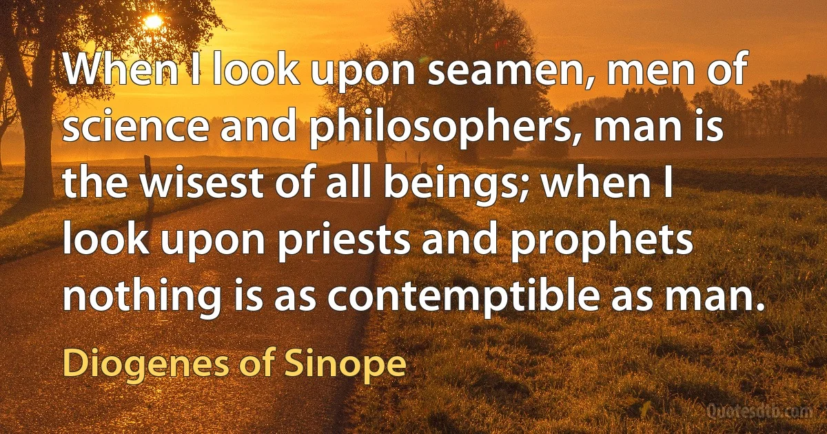 When I look upon seamen, men of science and philosophers, man is the wisest of all beings; when I look upon priests and prophets nothing is as contemptible as man. (Diogenes of Sinope)